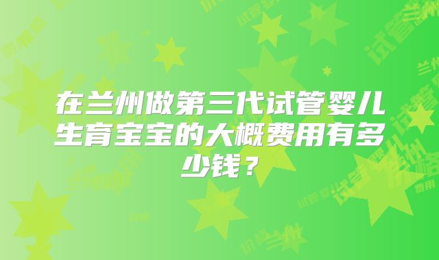 在兰州做第三代试管婴儿生育宝宝的大概费用有多少钱？