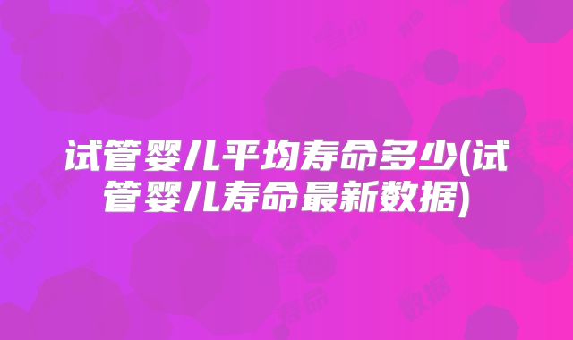 试管婴儿平均寿命多少(试管婴儿寿命最新数据)