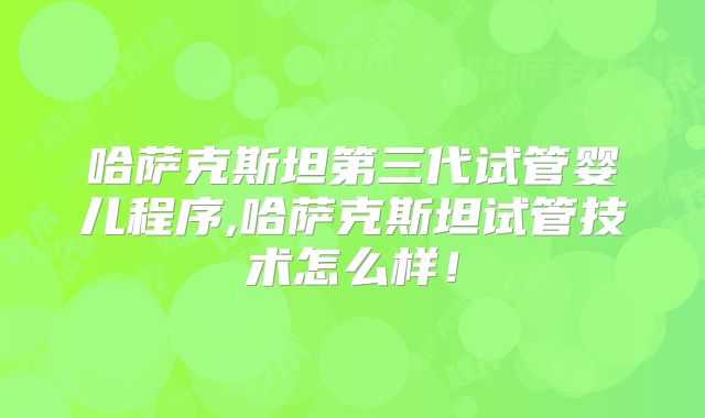 哈萨克斯坦第三代试管婴儿程序,哈萨克斯坦试管技术怎么样！