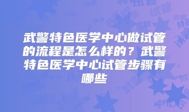 武警特色医学中心做试管的流程是怎么样的?武警特色医学中心试管步骤有哪些