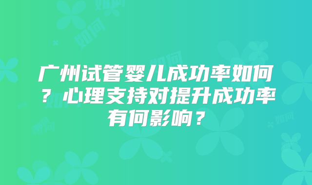 广州试管婴儿成功率如何？心理支持对提升成功率有何影响？