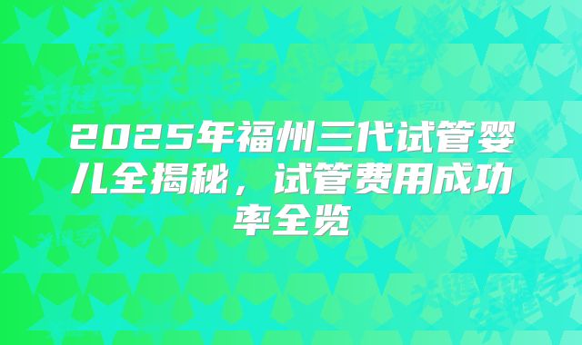 2025年福州三代试管婴儿全揭秘，试管费用成功率全览