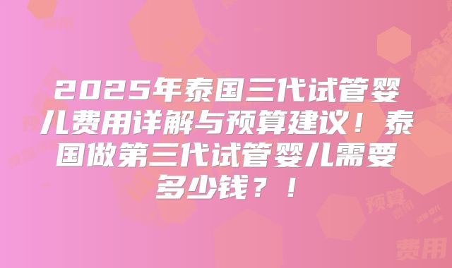 2025年泰国三代试管婴儿费用详解与预算建议！泰国做第三代试管婴儿需要多少钱？！