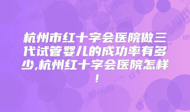 杭州市红十字会医院做三代试管婴儿的成功率有多少,杭州红十字会医院怎样！