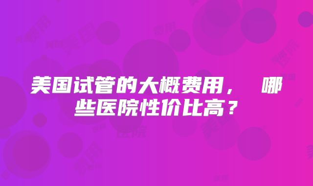 美国试管的大概费用， 哪些医院性价比高？