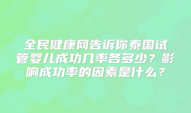 全民健康网告诉你泰国试管婴儿成功几率各多少？影响成功率的因素是什么？