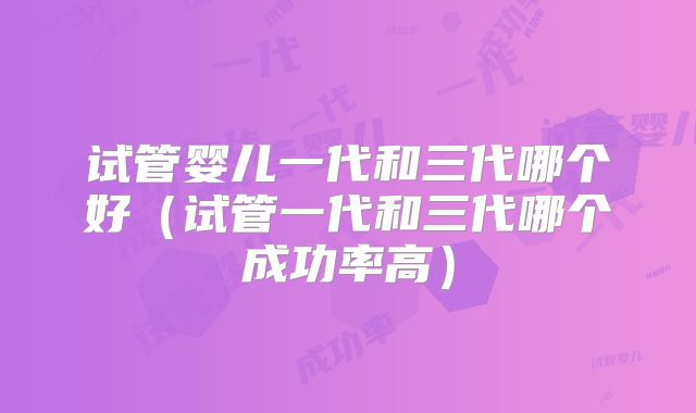 试管婴儿一代和三代哪个好(试管一代和三代哪个成功率高)