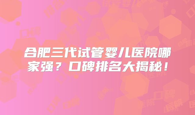 合肥三代试管婴儿医院哪家强?口碑排名大揭秘!