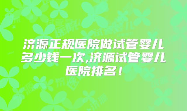 济源正规医院做试管婴儿多少钱一次,济源试管婴儿医院排名！