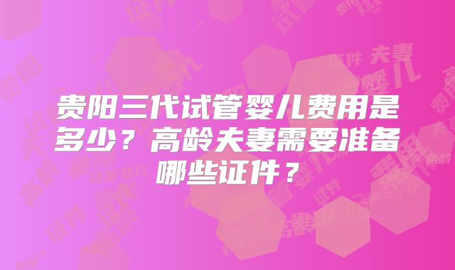 贵阳三代试管婴儿费用是多少？高龄夫妻需要准备哪些证件？