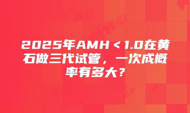 2025年AMH＜1.0在黄石做三代试管，一次成概率有多大？
