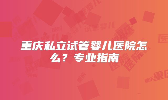 重庆私立试管婴儿医院怎么？专业指南