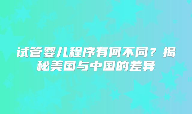 试管婴儿程序有何不同？揭秘美国与中国的差异