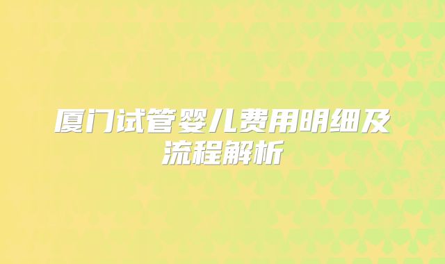 厦门试管婴儿费用明细及流程解析