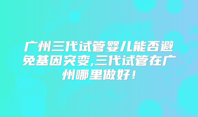 广州三代试管婴儿能否避免基因突变,三代试管在广州哪里做好！