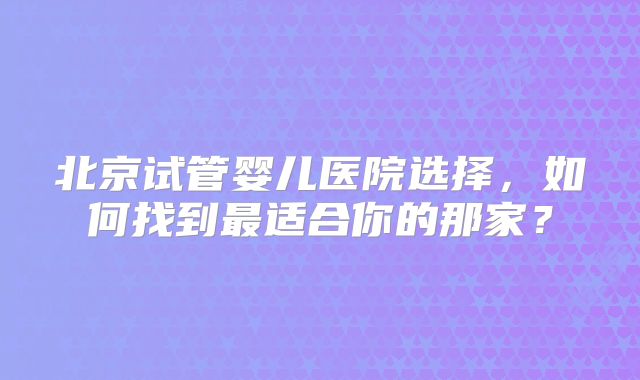 北京试管婴儿医院选择，如何找到最适合你的那家？