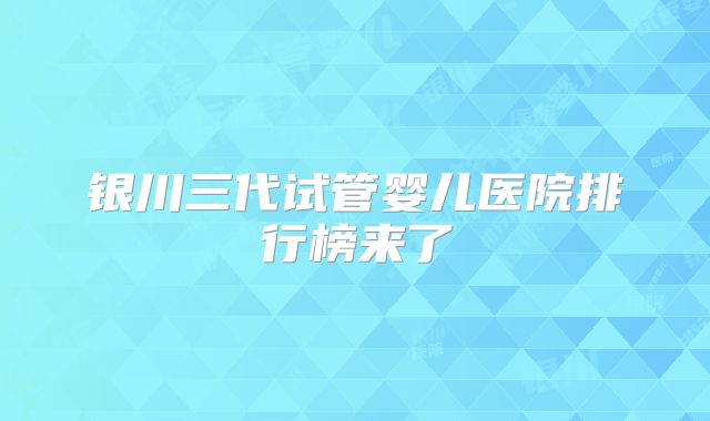 银川三代试管婴儿医院排行榜来了