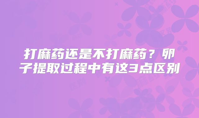 打麻药还是不打麻药？卵子提取过程中有这3点区别