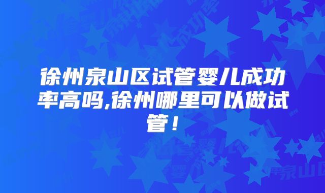 徐州泉山区试管婴儿成功率高吗,徐州哪里可以做试管！