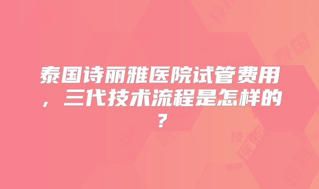 泰国诗丽雅医院试管费用，三代技术流程是怎样的？