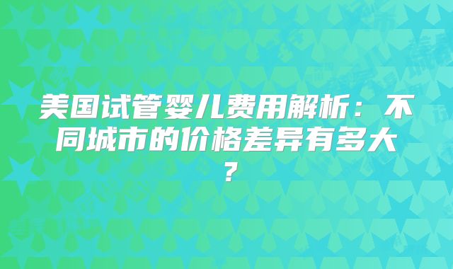 美国试管婴儿费用解析：不同城市的价格差异有多大？