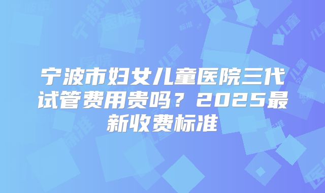 宁波市妇女儿童医院三代试管费用贵吗？2025最新收费标准