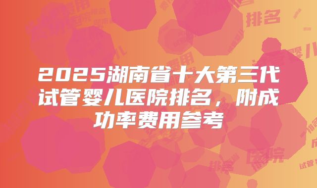 2025湖南省十大第三代试管婴儿医院排名,附成功率费用参考