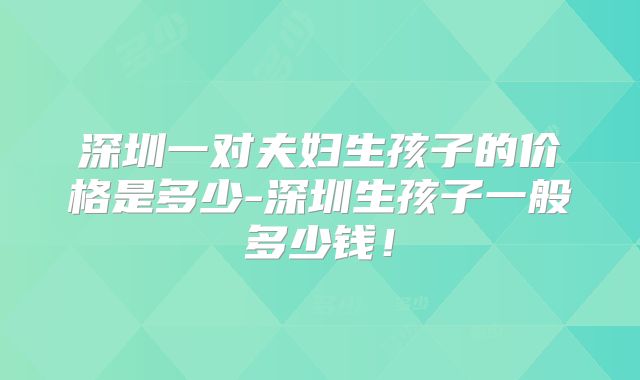 深圳一对夫妇生孩子的价格是多少-深圳生孩子一般多少钱！