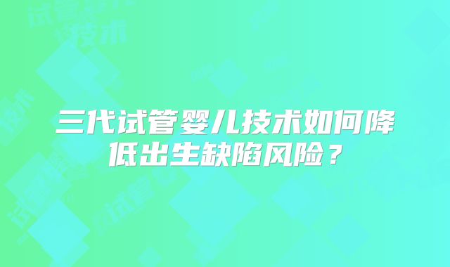 三代试管婴儿技术如何降低出生缺陷风险？