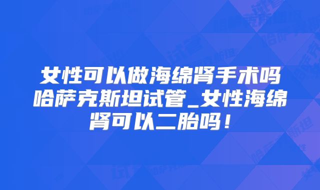 女性可以做海绵肾手术吗哈萨克斯坦试管_女性海绵肾可以二胎吗!