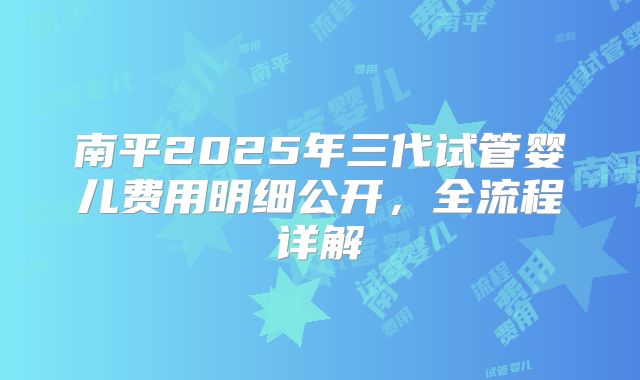 南平2025年三代试管婴儿费用明细公开，全流程详解