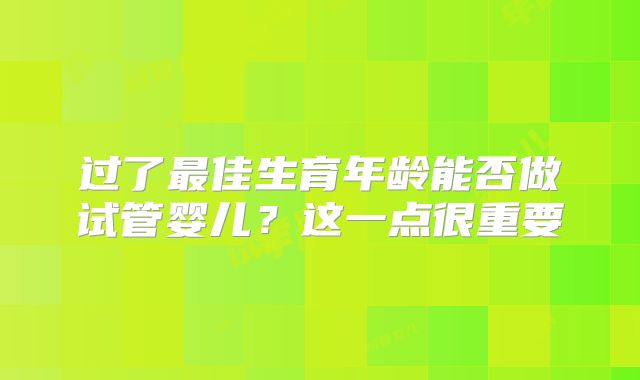 过了最佳生育年龄能否做试管婴儿？这一点很重要