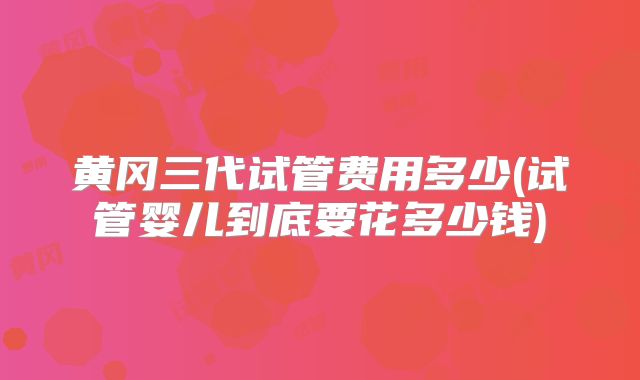黄冈三代试管费用多少(试管婴儿到底要花多少钱)