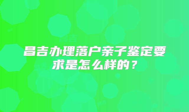 昌吉办理落户亲子鉴定要求是怎么样的？