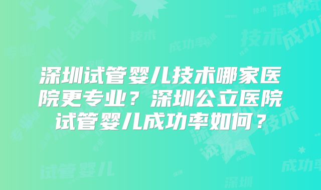 深圳试管婴儿技术哪家医院更专业？深圳公立医院试管婴儿成功率如何？