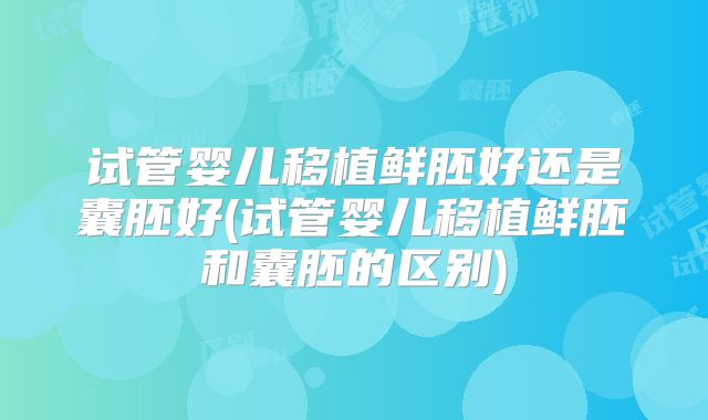 试管婴儿移植鲜胚好还是囊胚好(试管婴儿移植鲜胚和囊胚的区别)