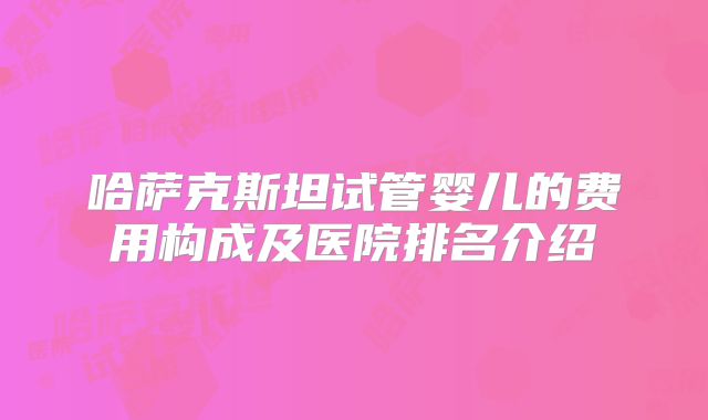 哈萨克斯坦试管婴儿的费用构成及医院排名介绍