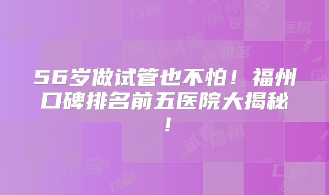 56岁做试管也不怕!福州口碑排名前五医院大揭秘!