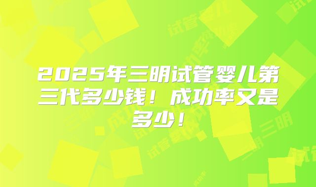 2025年三明试管婴儿第三代多少钱!成功率又是多少!