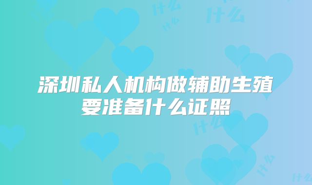 深圳私人机构做辅助生殖要准备什么证照
