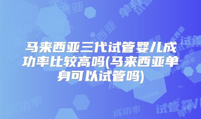 马来西亚三代试管婴儿成功率比较高吗(马来西亚单身可以试管吗)
