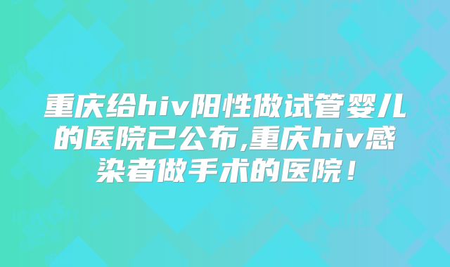 重庆给hiv阳性做试管婴儿的医院已公布,重庆hiv感染者做手术的医院！