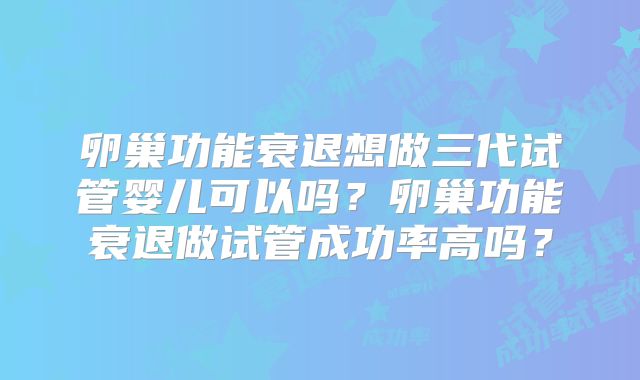 卵巢功能衰退想做三代试管婴儿可以吗？卵巢功能衰退做试管成功率高吗？