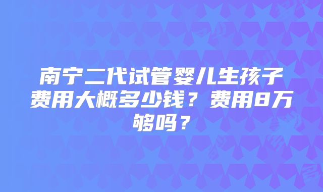 南宁二代试管婴儿生孩子费用大概多少钱?费用8万够吗?