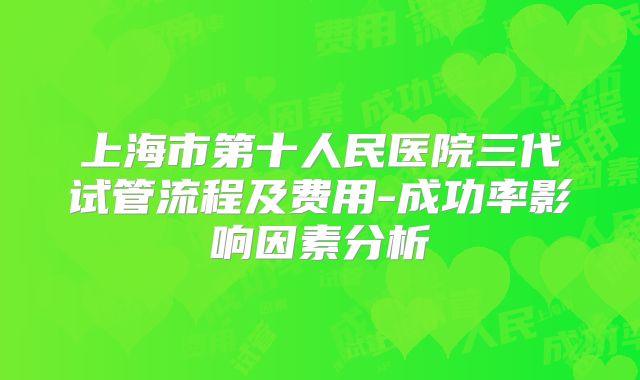 上海市第十人民医院三代试管流程及费用-成功率影响因素分析