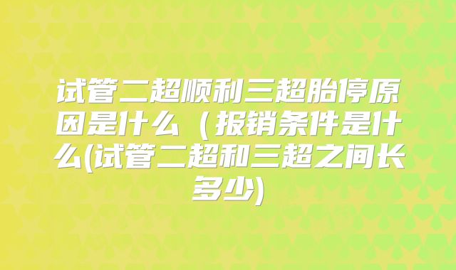 试管二超顺利三超胎停原因是什么（报销条件是什么(试管二超和三超之间长多少)