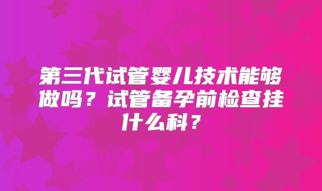 第三代试管婴儿技术能够做吗？试管备孕前检查挂什么科？
