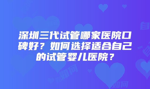 深圳三代试管哪家医院口碑好？如何选择适合自己的试管婴儿医院？