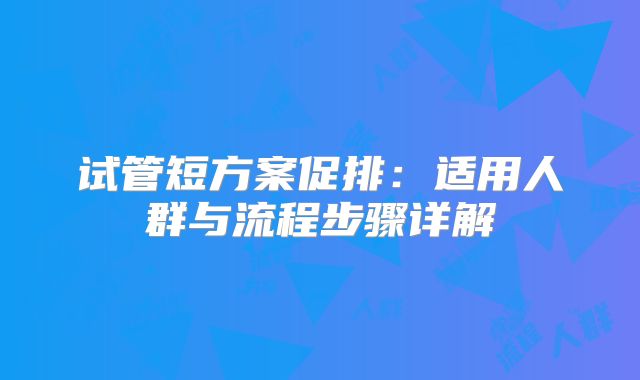 试管短方案促排：适用人群与流程步骤详解