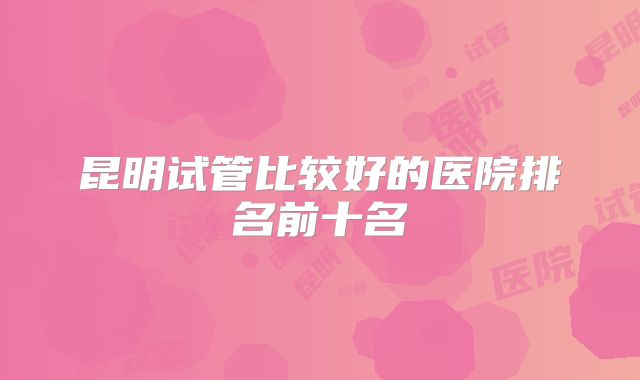 昆明试管比较好的医院排名前十名